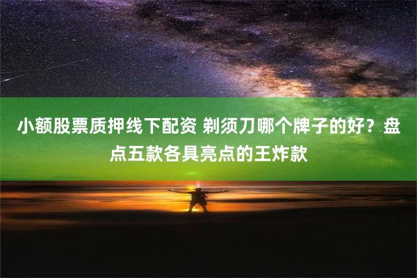 小额股票质押线下配资 剃须刀哪个牌子的好？盘点五款各具亮点的王炸款