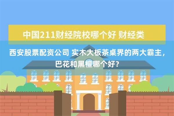 西安股票配资公司 实木大板茶桌界的两大霸主，巴花和黑檀哪个好？