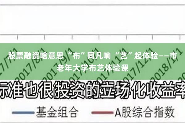 股票融资啥意思 “布”同凡响 “艺”起体验——市老年大学布艺体验课