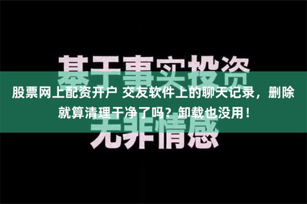 股票网上配资开户 交友软件上的聊天记录，删除就算清理干净了吗？卸载也没用！