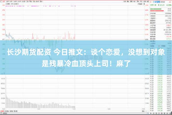 长沙期货配资 今日推文：谈个恋爱，没想到对象是残暴冷血顶头上司！麻了