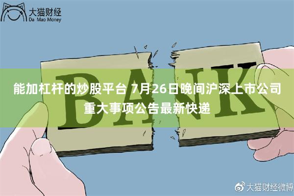 能加杠杆的炒股平台 7月26日晚间沪深上市公司重大事项公告最新快递