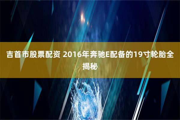 吉首市股票配资 2016年奔驰E配备的19寸轮胎全揭秘