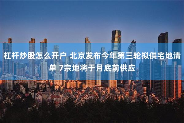 杠杆炒股怎么开户 北京发布今年第三轮拟供宅地清单 7宗地将于月底前供应