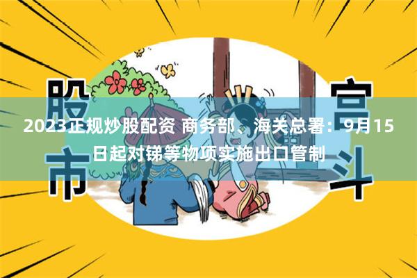 2023正规炒股配资 商务部、海关总署：9月15日起对锑等物项实施出口管制