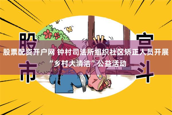 股票配资开户网 钟村司法所组织社区矫正人员开展 “乡村大清洁”公益活动