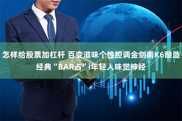 怎样给股票加杠杆 百变滋味个性腔调金剑南K6酿造经典“BAR占”i年轻人味觉神经