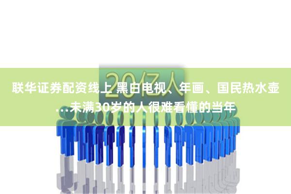 联华证券配资线上 黑白电视、年画、国民热水壶…未满30岁的人很难看懂的当年