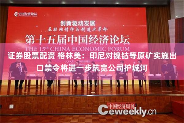 证券股票配资 格林美：印尼对镍钴等原矿实施出口禁令将进一步筑宽公司护城河