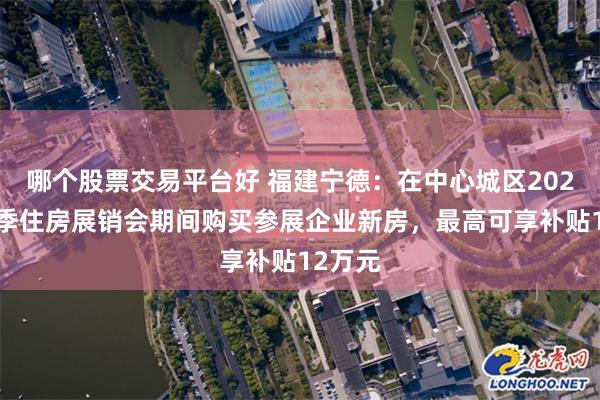 哪个股票交易平台好 福建宁德：在中心城区2025年春季住房展销会期间购买参展企业新房，最高可享补贴12万元