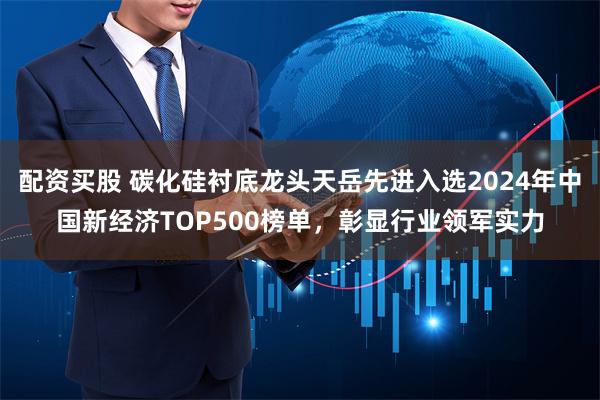 配资买股 碳化硅衬底龙头天岳先进入选2024年中国新经济TOP500榜单，彰显行业领军实力