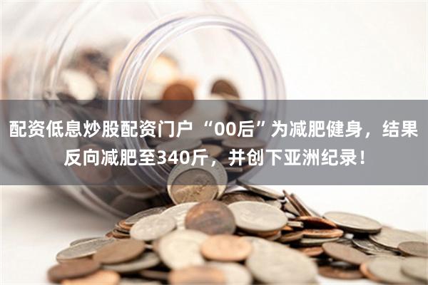 配资低息炒股配资门户 “00后”为减肥健身，结果反向减肥至340斤，并创下亚洲纪录！