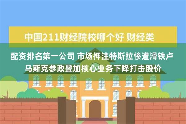 配资排名第一公司 市场押注特斯拉惨遭滑铁卢 马斯克参政叠加核心业务下降打击股价